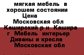 мягкая мебель, в хорошем состоянии. › Цена ­ 8 000 - Московская обл., Каширский р-н, Кашира г. Мебель, интерьер » Диваны и кресла   . Московская обл.